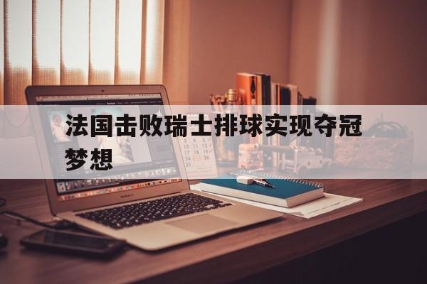 爱游戏app下载-法国击败瑞士排球实现夺冠梦想